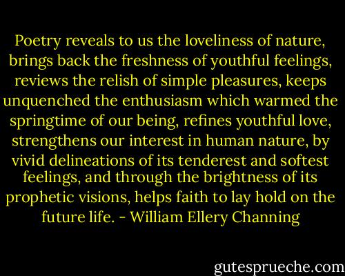 Poetry reveals to us the loveliness of nature, brings back the freshness of youthful feelings, reviews the relish of simple pleasures, keeps unquenched the enthusiasm which warmed the springtime of our being, refines youthful love, strengthens our interest in human nature, by vivid delineations of its tenderest and softest feelings, and through the brightness of its prophetic visions, helps faith to lay hold on the future life. - William Ellery Channing