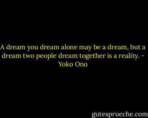 A dream you dream alone may be a dream, but a dream two people dream together is a reality. - Yoko Ono
