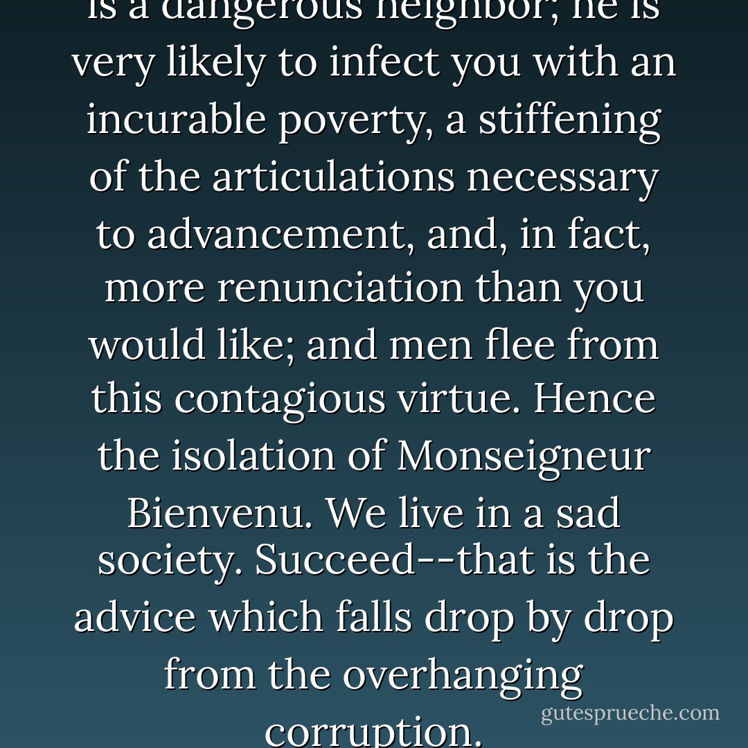 A saint addicted to abnegation is a dangerous neighbor; he is very likely to infect you with an incurable poverty, a stiffening of the articulations necessary to advancement, and, in fact, more renunciation than you would like; and men flee from this contagious virtue. Hence the isolation of Monseigneur Bienvenu. We live in a sad society. Succeed--that is the advice which falls drop by drop from the overhanging corruption. - Victor Hugo