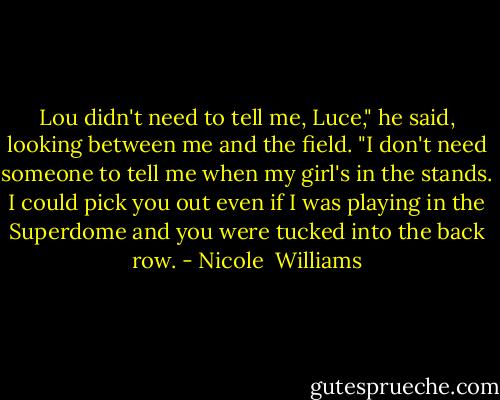 Lou didn't need to tell me, Luce," he said, looking between me and the field. "I don't need someone to tell me when my girl's in the stands. I could pick you out even if I was playing in the Superdome and you were tucked into the back row. - Nicole  Williams