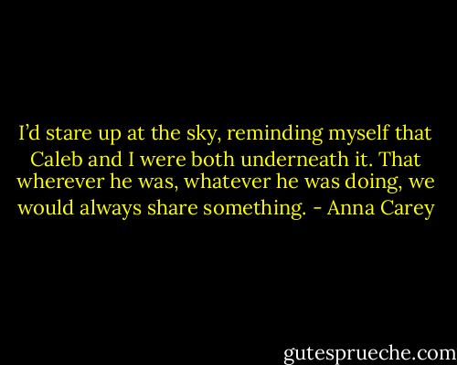 I’d stare up at the sky, reminding myself that Caleb and I were both underneath it. That wherever he was, whatever he was doing, we would always share something. - Anna Carey