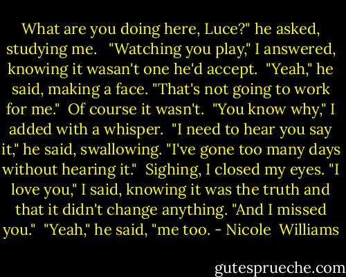What are you doing here, Luce?" he asked, studying me. <br /> "Watching you play," I answered, knowing it wasan't one he'd accept.<br /> "Yeah," he said, making a face. "That's not going to work for me."<br /> Of course it wasn't.<br /> "You know why," I added with a whisper.<br /> "I need to hear you say it," he said, swallowing. "I've gone too many days without hearing it."<br /> Sighing, I closed my eyes. "I love you," I said, knowing it was the truth and that it didn't change anything. "And I missed you."<br /> "Yeah," he said, "me too. - Nicole  Williams