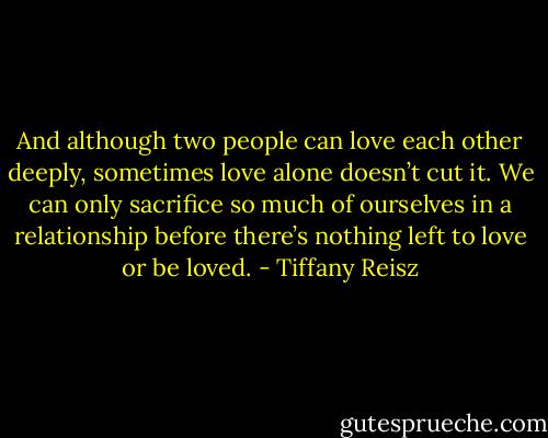 And although two people can love each other deeply, sometimes love alone doesn’t cut it. We can only sacrifice so much of ourselves in a relationship before there’s nothing left to love or be loved. - Tiffany Reisz