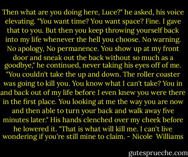 Then what are you doing here, Luce?" he asked, his voice elevating. "You want time? You want space? Fine. I gave that to you. But then you keep throwing yourself back into my life whenever the hell you choose. No warning. No apology, No permanence. You show up at my front door and sneak out the back without so much as a goodbye," he continued, never taking his eyes off of me. "You couldn't take the up and down. The roller coaster was going to kill you. You know what I can't take? You in and back out of my life before I even knew you were there in the first place. You looking at me the way you are now and then able to turn your back and walk away five minutes later." His hands clenched over my cheek before he lowered it. "That is what will kill me. I can't live wondering if you're still mine to claim. - Nicole  Williams