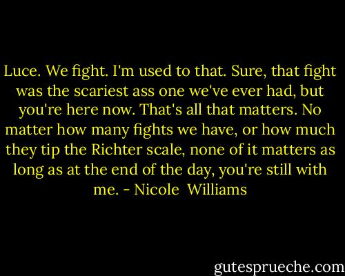 Luce. We fight. I'm used to that. Sure, that fight was the scariest ass one we've ever had, but you're here now. That's all that matters. No matter how many fights we have, or how much they tip the Richter scale, none of it matters as long as at the end of the day, you're still with me. - Nicole  Williams