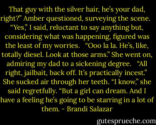 That guy with the silver hair, he’s your dad, right?” Amber questioned, surveying the scene. <br /><br />“Yes,” I said, reluctant to say anything but, considering what was happening, figured was the least of my worries. <br /><br />“Ooo la la. He’s, like, totally diesel. Look at those arms.” She went on, admiring my dad to a sickening degree. <br /><br />“All right, jailbait, back off. It’s practically incest.”<br /><br />She sucked air through her teeth. “I know,” she said regretfully. “But a girl can dream. And I have a feeling he’s going to be starring in a lot of them. - Brandi Salazar