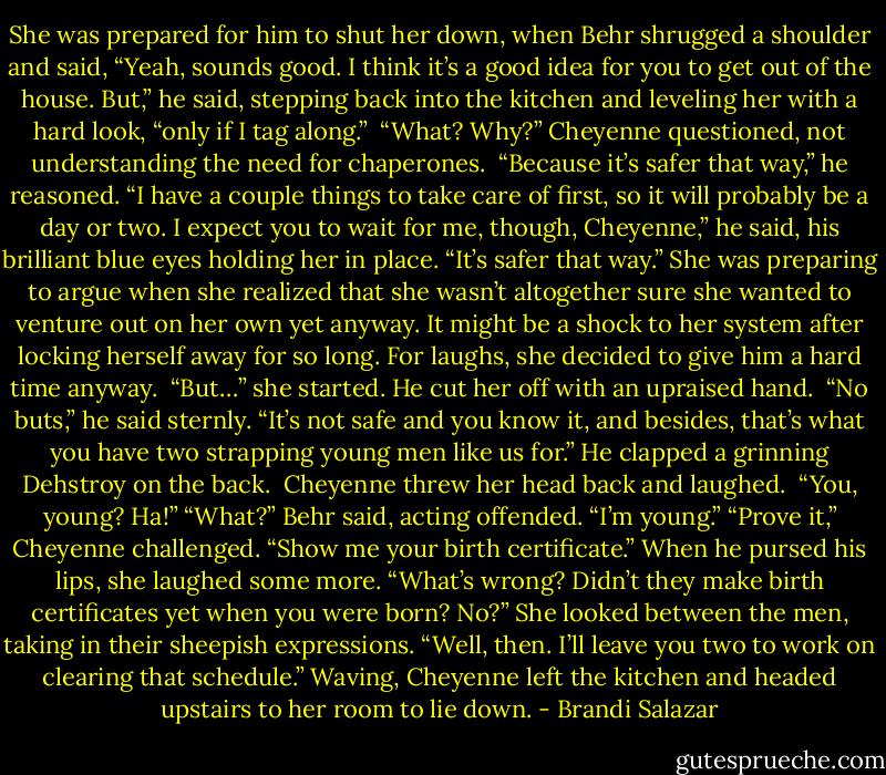 She was prepared for him to shut her down, when Behr shrugged a shoulder and said, “Yeah, sounds good. I think it’s a good idea for you to get out of the house. But,” he said, stepping back into the kitchen and leveling her with a hard look, “only if I tag along.” <br />“What? Why?” Cheyenne questioned, not understanding the need for chaperones. <br />“Because it’s safer that way,” he reasoned. “I have a couple things to take care of first, so it will probably be a day or two. I expect you to wait for me, though, Cheyenne,” he said, his brilliant blue eyes holding her in place. “It’s safer that way.”<br />She was preparing to argue when she realized that she wasn’t altogether sure she wanted to venture out on her own yet anyway. It might be a shock to her system after locking herself away for so long. For laughs, she decided to give him a hard time anyway. <br />“But…” she started. He cut her off with an upraised hand. <br />“No buts,” he said sternly. “It’s not safe and you know it, and besides, that’s what you have two strapping young men like us for.” He clapped a grinning Dehstroy on the back. <br />Cheyenne threw her head back and laughed. <br />“You, young? Ha!”<br />“What?” Behr said, acting offended. “I’m young.”<br />“Prove it,” Cheyenne challenged. “Show me your birth certificate.” When he pursed his lips, she laughed some more. “What’s wrong? Didn’t they make birth certificates yet when you were born? No?” She looked between the men, taking in their sheepish expressions. “Well, then. I’ll leave you two to work on clearing that schedule.” Waving, Cheyenne left the kitchen and headed upstairs to her room to lie down. - Brandi Salazar
