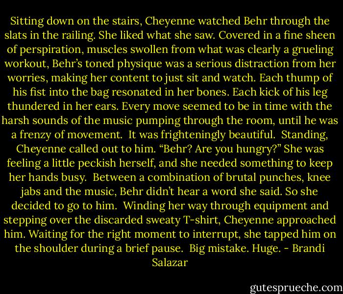 Sitting down on the stairs, Cheyenne watched Behr through the slats in the railing. She liked what she saw. Covered in a fine sheen of perspiration, muscles swollen from what was clearly a grueling workout, Behr’s toned physique was a serious distraction from her worries, making her content to just sit and watch. Each thump of his fist into the bag resonated in her bones. Each kick of his leg thundered in her ears. Every move seemed to be in time with the harsh sounds of the music pumping through the room, until he was a frenzy of movement. <br />It was frighteningly beautiful. <br />Standing, Cheyenne called out to him. “Behr? Are you hungry?” She was feeling a little peckish herself, and she needed something to keep her hands busy. <br />Between a combination of brutal punches, knee jabs and the music, Behr didn’t hear a word she said. So she decided to go to him. <br />Winding her way through equipment and stepping over the discarded sweaty T-shirt, Cheyenne approached him. Waiting for the right moment to interrupt, she tapped him on the shoulder during a brief pause. <br />Big mistake. Huge. - Brandi Salazar