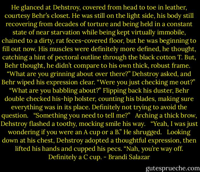 He glanced at Dehstroy, covered from head to toe in leather, courtesy Behr’s closet. He was still on the light side, his body still recovering from decades of torture and being held in a constant state of near starvation while being kept virtually immobile, chained to a dirty, rat feces-covered floor, but he was beginning to fill out now. His muscles were definitely more defined, he thought, catching a hint of pectoral outline through the black cotton T. But, Behr thought, he didn’t compare to his own thick, robust frame. <br /><br />“What are you grinning about over there?” Dehstroy asked, and Behr wiped his expression clear. “Were you just checking me out?”<br /><br />“What are you babbling about?” Flipping back his duster, Behr double checked his-hip holster, counting his blades, making sure everything was in its place. Definitely not trying to avoid the question. <br /><br />“Something you need to tell me?” <br /><br />Arching a thick brow, Dehstroy flashed a toothy, mocking smile his way. <br /><br />“Yeah, I was just wondering if you were an A cup or a B.” He shrugged. <br /><br />Looking down at his chest, Dehstroy adopted a thoughtful expression, then lifted his hands and cupped his pecs. “Nah, you’re way off. Definitely a C cup. - Brandi Salazar