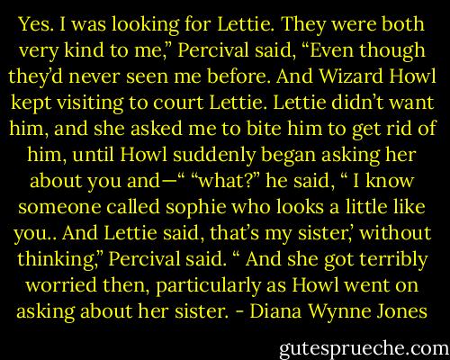 Yes. I was looking for Lettie. They were both very kind to me,” Percival said, “Even though they’d never seen me before. And Wizard Howl kept visiting to court Lettie. Lettie didn’t want him, and she asked me to bite him to get rid of him, until Howl suddenly began asking her about you and—“<br />“what?”<br />he said, “ I know someone called sophie who looks a little like you.. And Lettie said, that’s my sister,’ without thinking,” Percival said. “ And she got terribly worried then, particularly as Howl went on asking about her sister. - Diana Wynne Jones