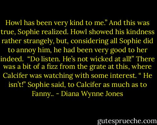 Howl has been very kind to me.” And this was true, Sophie realized. Howl showed his kindness rather strangely, but, considering all Sophie did to annoy him, he had been very good to her indeed.<br /><br />“Do listen. He’s not wicked at all!” There was a bit of a fizz from the grate at this, where Calcifer was watching with some interest. “ He isn’t!” Sophie said, to Calcifer as much as to Fanny.. - Diana Wynne Jones