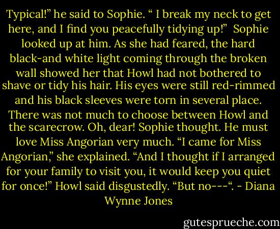 Typical!” he said to Sophie. “ I break my neck to get here, and I find you peacefully tidying up!” <br />Sophie looked up at him. As she had feared, the hard black-and white light coming through the broken wall showed her that Howl had not bothered to shave or tidy his hair. His eyes were still red-rimmed and his black sleeves were torn in several place. There was not much to choose between Howl and the scarecrow. Oh, dear! Sophie thought. He must love Miss Angorian very much. “I came for Miss Angorian,” she explained.<br />“And I thought if I arranged for your family to visit you, it would keep you quiet for once!” Howl said disgustedly. “But no---“. - Diana Wynne Jones