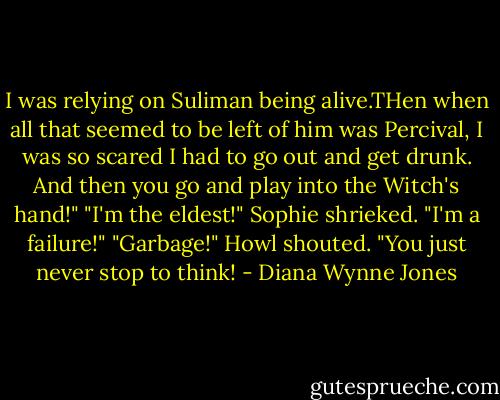 I was relying on Suliman being alive.THen when all that seemed to be left of him was Percival, I was so scared I had to go out and get drunk. And then you go and play into the Witch's hand!" "I'm the eldest!" Sophie shrieked. "I'm a failure!" "Garbage!" Howl shouted. "You just never stop to think! - Diana Wynne Jones
