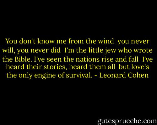 You don't know me from the wind <br />you never will, you never did <br />I'm the little jew who wrote the Bible.<br />I've seen the nations rise and fall <br />I've heard their stories, heard them all <br />but love's the only engine of survival. - Leonard Cohen