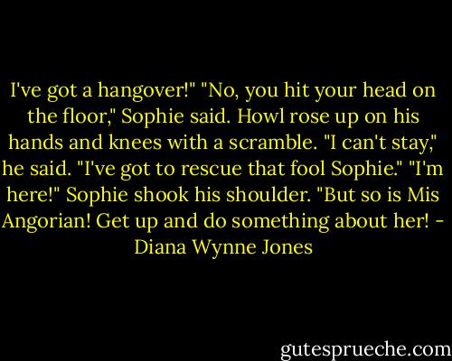I've got a hangover!" "No, you hit your head on the floor," Sophie said. Howl rose up on his hands and knees with a scramble. "I can't stay," he said. "I've got to rescue that fool Sophie." "I'm here!" Sophie shook his shoulder. "But so is Mis Angorian! Get up and do something about her! - Diana Wynne Jones