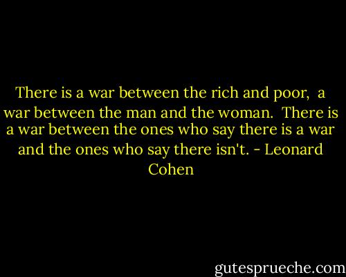 There is a war between the rich and poor, <br />a war between the man and the woman. <br />There is a war between the ones who say there is a war and the ones who say there isn't. - Leonard Cohen