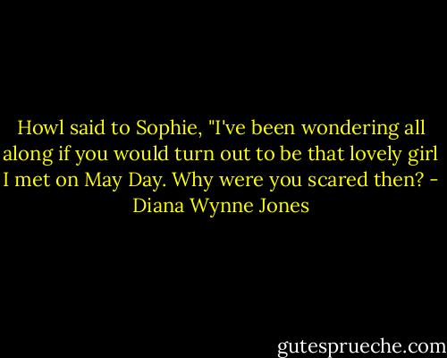 Howl said to Sophie, "I've been wondering all along if you would turn out to be that lovely girl I met on May Day. Why were you scared then? - Diana Wynne Jones