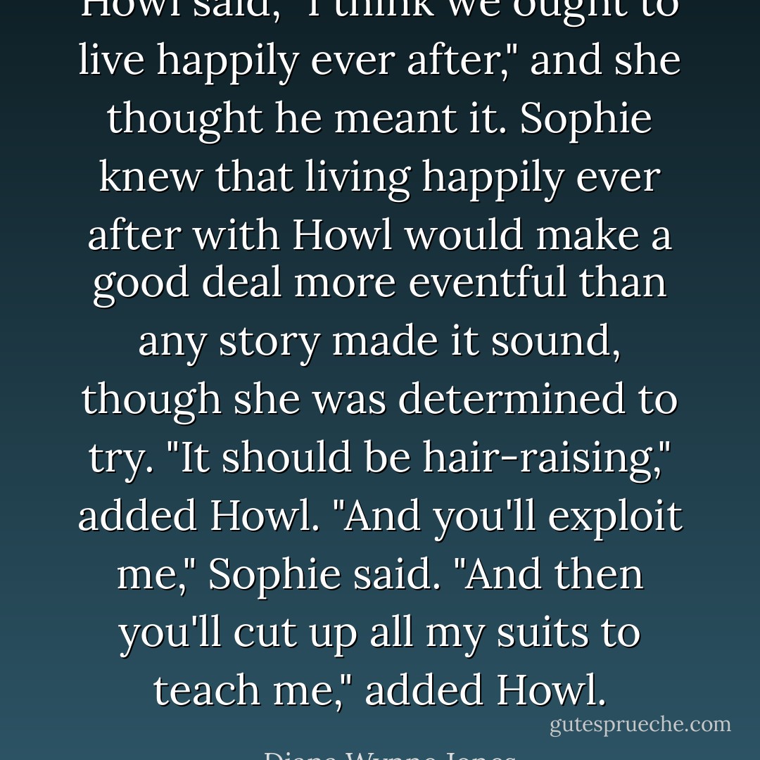 Howl said, "I think we ought to live happily ever after," and she thought he meant it. Sophie knew that living happily ever after with Howl would make a good deal more eventful than any story made it sound, though she was determined to try. "It should be hair-raising," added Howl. "And you'll exploit me," Sophie said. "And then you'll cut up all my suits to teach me," added Howl. - Diana Wynne Jones