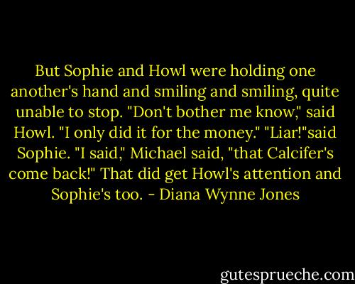 But Sophie and Howl were holding one another's hand and smiling and smiling, quite unable to stop. "Don't bother me know," said Howl. "I only did it for the money." "Liar!"said Sophie. "I said," Michael said, "that Calcifer's come back!" That did get Howl's attention and Sophie's too. - Diana Wynne Jones