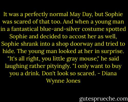 It was a perfectly normal May Day, but Sophie was scared of that too. And when a young man in a fantastical blue-and-silver costume spotted Sophie and decided to accost her as well, Sophie shrank into a shop doorway and tried to hide. The young man looked at her in surprise. "It's all right, you little gray mouse," he said laughing rather pityingly. "I only want to buy you a drink. Don't look so scared. - Diana Wynne Jones