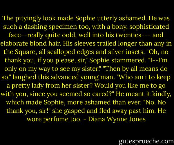 The pityingly look made Sophie utterly ashamed. He was such a dashing specimen too, with a bony, sophisticated face--really quite oold, well into his twenties--- and elaborate blond hair. His sleeves trailed longer than any in the Square, all scalloped edges and silver insets. "Oh, no thank you, if you please, sir," Sophie stammered. "I--I'm only on my way to see my sister." "Then by all means do so," laughed this advanced young man. "Who am i to keep a pretty lady from her sister? Would you like me to go with you, since you seemed so cared?" He meant it kindly, which made Sophie, more ashamed than ever. "No. No thank you, sir!" she gasped and fled away past him. He wore perfume too. - Diana Wynne Jones