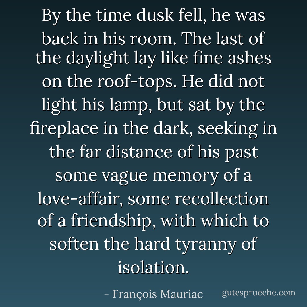 By the time dusk fell, he was back in his room. The last of the daylight lay like fine ashes on the roof-tops. He did not light his lamp, but sat by the fireplace in the dark, seeking in the far distance of his past some vague memory of a love-affair, some recollection of a friendship, with which to soften the hard tyranny of isolation. - François Mauriac