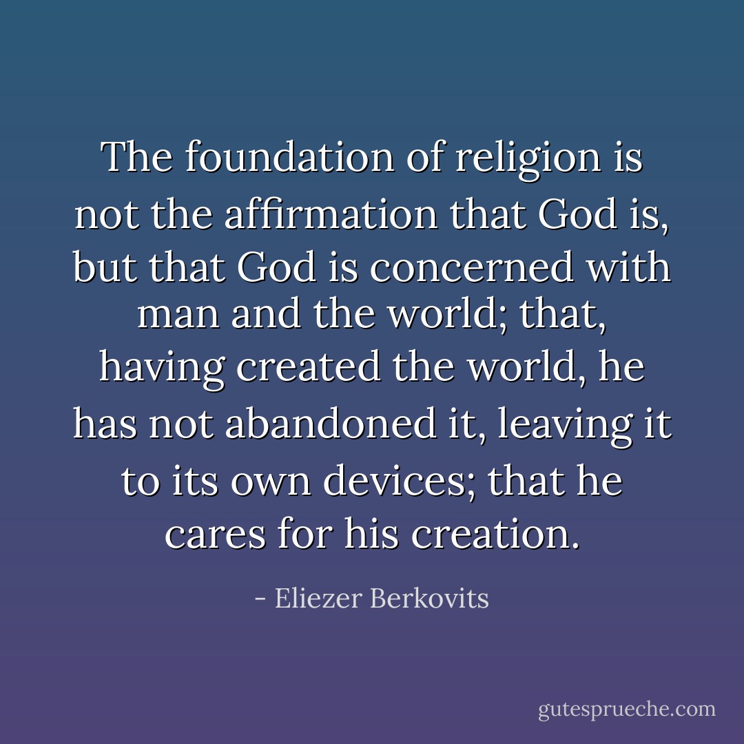 The foundation of religion is not the affirmation that God is, but that God is concerned with man and the world; that, having created the world, he has not abandoned it, leaving it to its own devices; that he cares for his creation. - Eliezer Berkovits
