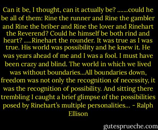 Can it be, I thought, can it actually be? .......could he be all of them: Rine the runner and Rine the gambler and Rine the briber and Rine the lover and Rinehart the Reverend? Could he himself be both rind and heart? .....Rinehart the rounder. It was true as I was true. His world was possibility and he knew it. He was years ahead of me and I was a fool. I must have been crazy and blind. The world in which we lived was without boundaries...All boundaries down, freedom was not only the recognition of necessity, it was the recognition of possibility. And sitting there trembling I caught a brief glimpse of the possibilities posed by Rinehart’s multiple personalities… - Ralph Ellison