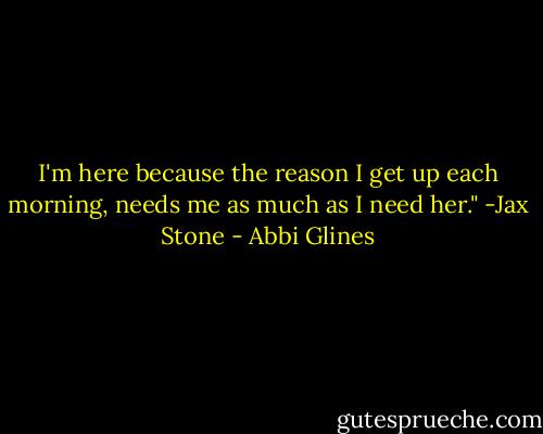 I'm here because the reason I get up each morning, needs me as much as I need her." -Jax Stone - Abbi Glines