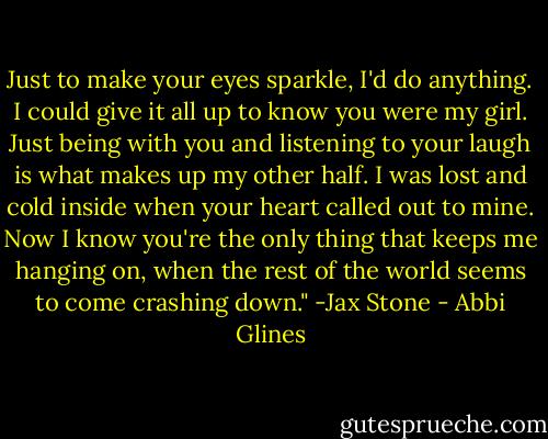Just to make your eyes sparkle, I'd do anything. I could give it all up to know you were my girl. Just being with you and listening to your laugh is what makes up my other half. I was lost and cold inside when your heart called out to mine. Now I know you're the only thing that keeps me hanging on, when the rest of the world seems to come crashing down." -Jax Stone - Abbi Glines