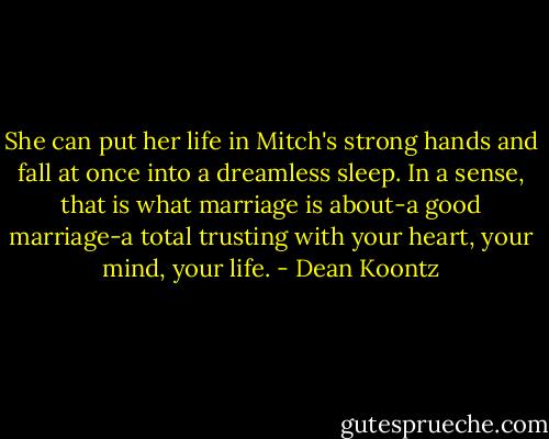 She can put her life in Mitch's strong hands and fall at once into a dreamless sleep. In a sense, that is what marriage is about-a good marriage-a total trusting with your heart, your mind, your life. - Dean Koontz