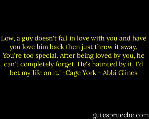 Low, a guy doesn't fall in love with you and have you love him back then just throw it away. You're too special. After being loved by you, he can't completely forget. He's haunted by it. I'd bet my life on it." -Cage York - Abbi Glines