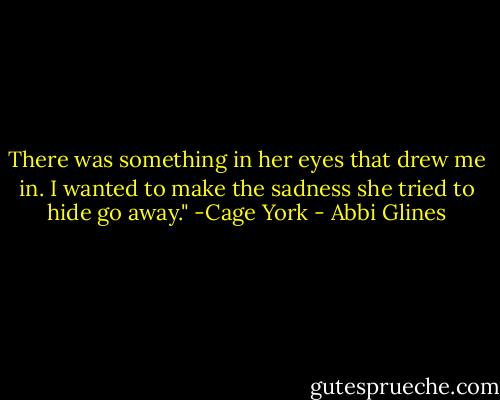 There was something in her eyes that drew me in. I wanted to make the sadness she tried to hide go away." -Cage York - Abbi Glines