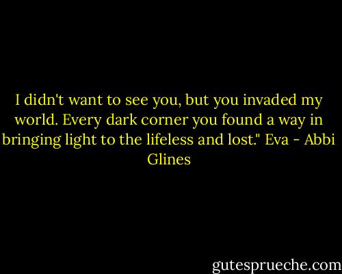 I didn't want to see you, but you invaded my world. Every dark corner you found a way in bringing light to the lifeless and lost." Eva - Abbi Glines