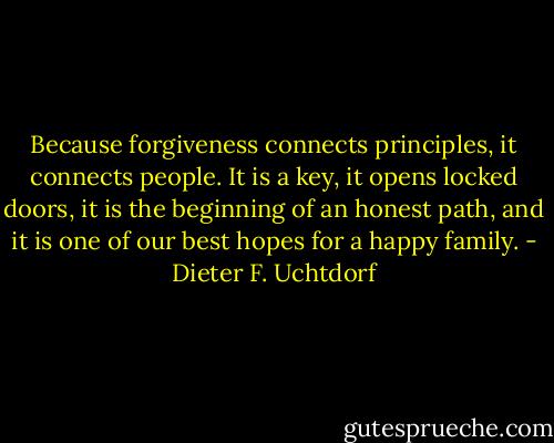 Because forgiveness connects principles, it connects people. It is a key, it opens locked doors, it is the beginning of an honest path, and it is one of our best hopes for a happy family. - Dieter F. Uchtdorf