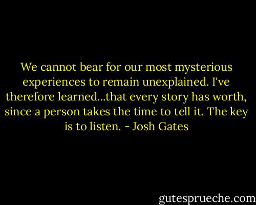 We cannot bear for our most mysterious experiences to remain unexplained. I've therefore learned...that every story has worth, since a person takes the time to tell it. The key is to listen. - Josh Gates