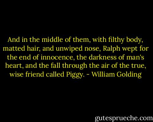 And in the middle of them, with filthy body, matted hair, and unwiped nose, Ralph wept for the end of innocence, the darkness of man's heart, and the fall through the air of the true, wise friend called Piggy. - William Golding