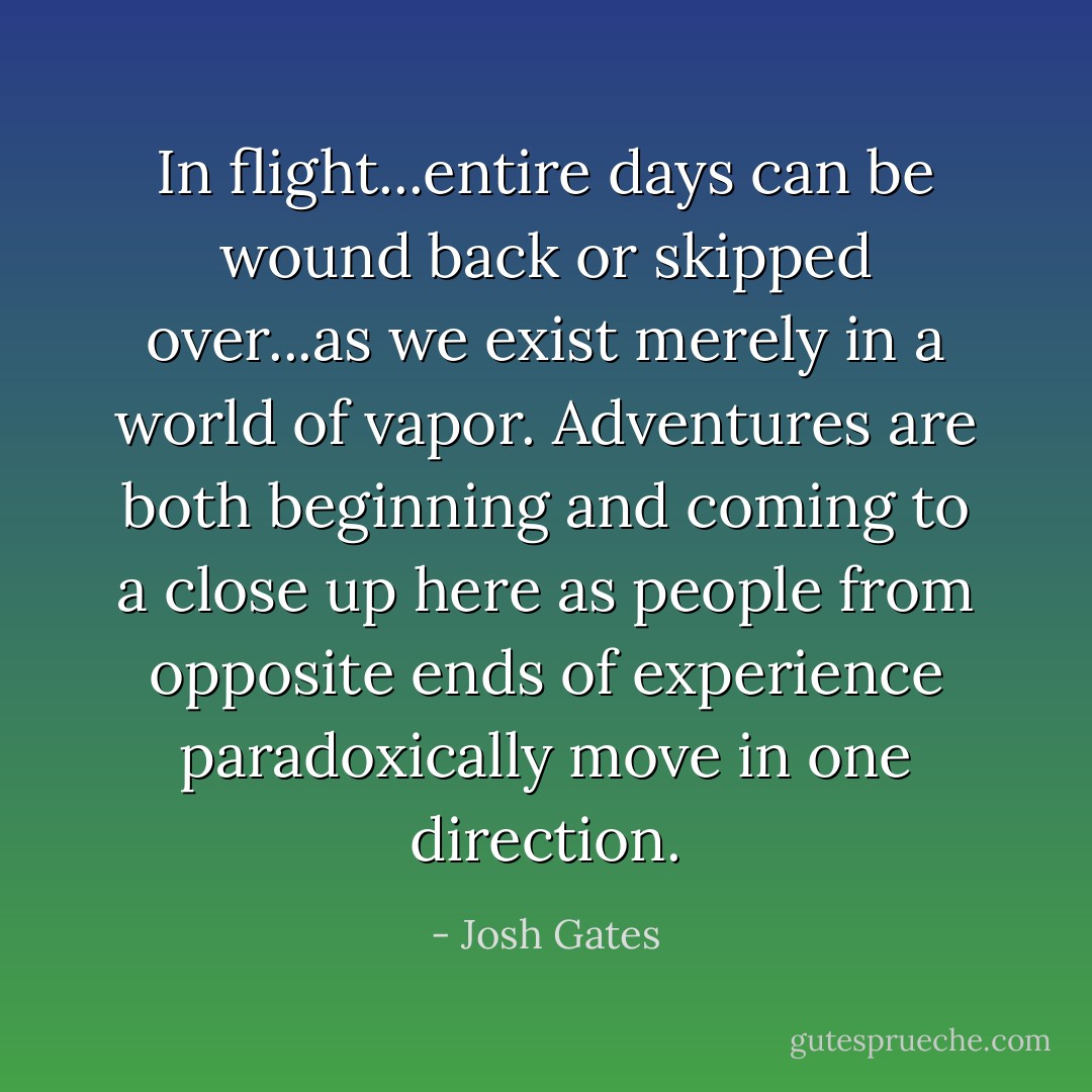 In flight...entire days can be wound back or skipped over...as we exist merely in a world of vapor. Adventures are both beginning and coming to a close up here as people from opposite ends of experience paradoxically move in one direction. - Josh Gates