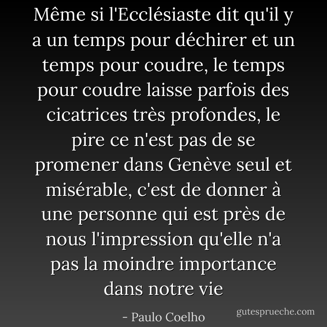 Même si l'Ecclésiaste dit qu'il y a un temps pour déchirer et un temps pour coudre, le temps pour coudre laisse parfois des cicatrices très profondes, le pire ce n'est pas de se promener dans Genève seul et misérable, c'est de donner à une personne qui est près de nous l'impression qu'elle n'a pas la moindre importance dans notre vie - Paulo Coelho