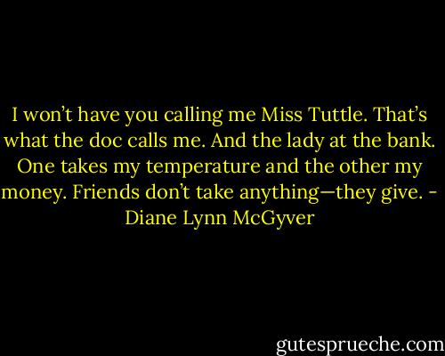I won’t have you calling me Miss Tuttle. That’s what the doc calls me. And the lady at the bank. One takes my temperature and the other my money. Friends don’t take anything—they give. - Diane Lynn McGyver