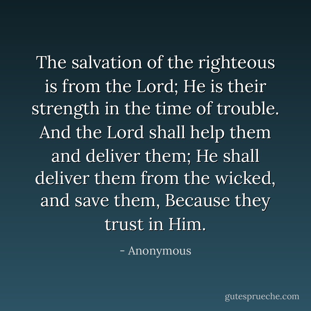The salvation of the righteous is from the Lord; He is their strength in the time of trouble. And the Lord shall help them and deliver them; He shall deliver them from the wicked, and save them, Because they trust in Him. - Anonymous