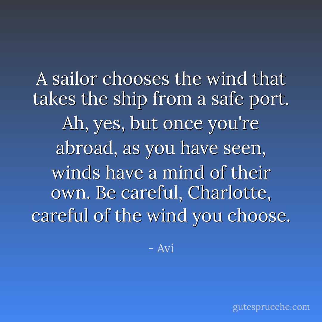 A sailor chooses the wind that takes the ship from a safe port. Ah, yes, but once you're abroad, as you have seen, winds have a mind of their own. Be careful, Charlotte, careful of the wind you choose. - Avi