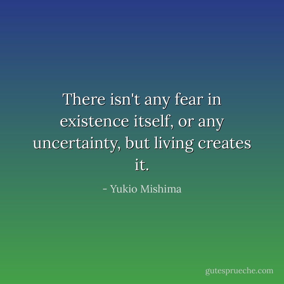 There isn't any fear in existence itself, or any uncertainty, but living creates it. - Yukio Mishima