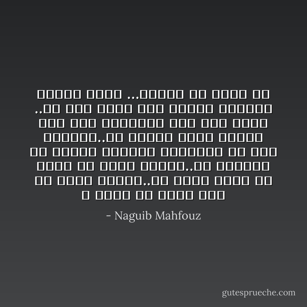 لا يبعد ان يكون لكل شئ قيمه ذاتيه..ولا يبعد كذلك الا يكون له قيمة البته..كم مليونا من البشر يلفظون انفاسهم في هذه اللحظه..في الوقت نفسه يرتفع صوت طفل بالبكاء على فقد لعبه ..او صوت عاشق يبث الليل والكون متاعب قلبه ...أأضحك ام ابكي ؟؟ - Naguib Mahfouz