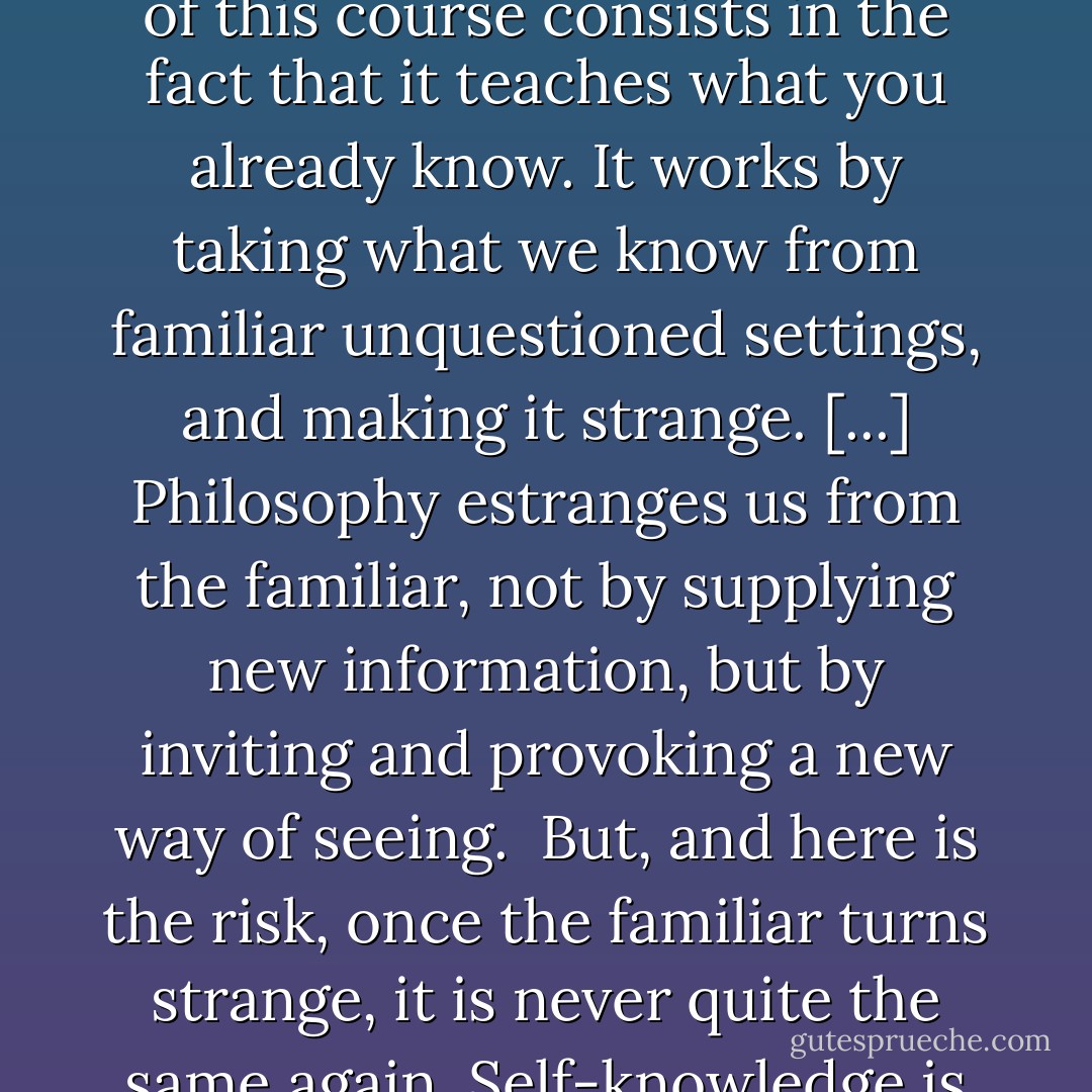 To read these books, in this way, as an exercise in self-knowledge, carries certain risks. Risks that are both personal and political. Risks that every student of Political Philosophy has known. These risks spring from the fact that philosophy teaches us, and unsettles us, by confronting us with what we already know. There is an irony: the difficulty of this course consists in the fact that it teaches what you already know. It works by taking what we know from familiar unquestioned settings, and making it strange. [...] Philosophy estranges us from the familiar, not by supplying new information, but by inviting and provoking a new way of seeing.<br /><br />But, and here is the risk, once the familiar turns strange, it is never quite the same again. Self-knowledge is like lost innocence; however unsettling you find it, it can never be 'unthought' or 'unknown'. What makes this enterprise difficult, but also revetting, is that Moral and Political Philosophy is a story, and you don't know where the story would lead, but you do know that the story is about You. - Michael J. Sandel