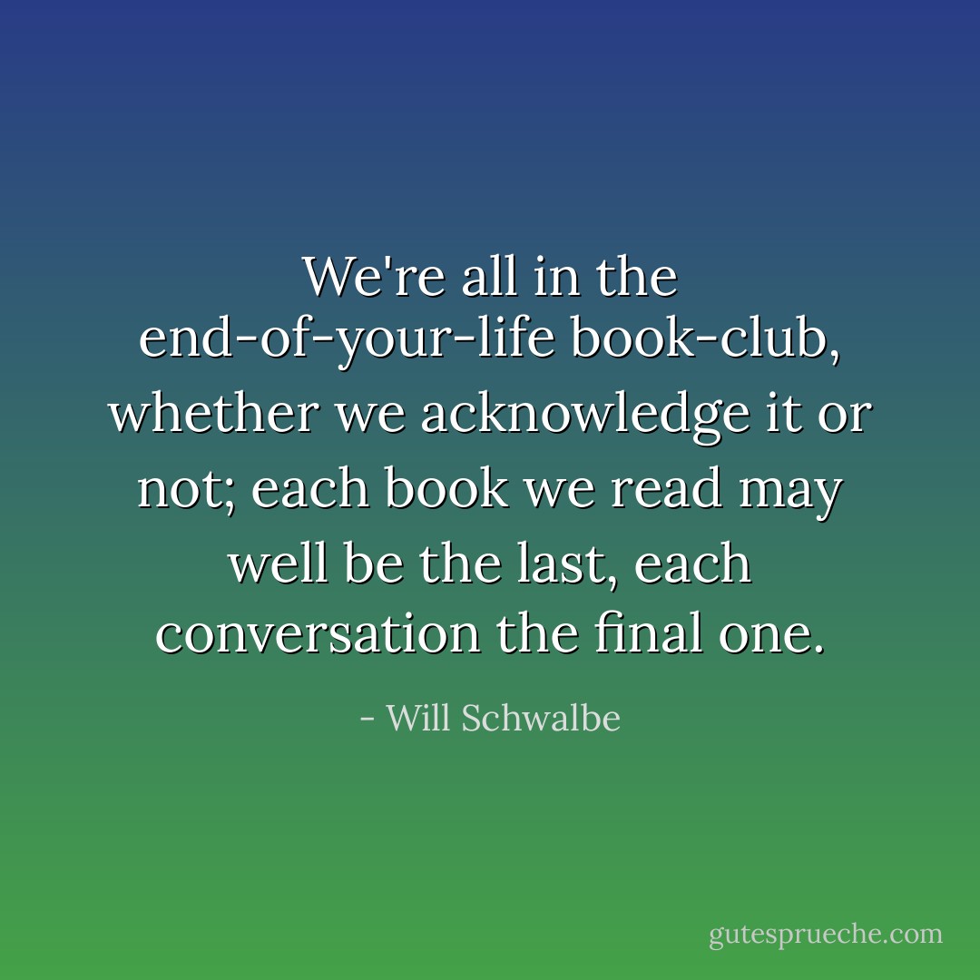 We're all in the end-of-your-life book-club, whether we acknowledge it or not; each book we read may well be the last, each conversation the final one. - Will Schwalbe