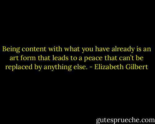 Being content with what you have already is an art form that leads to a peace that can’t be replaced by anything else. - Elizabeth Gilbert