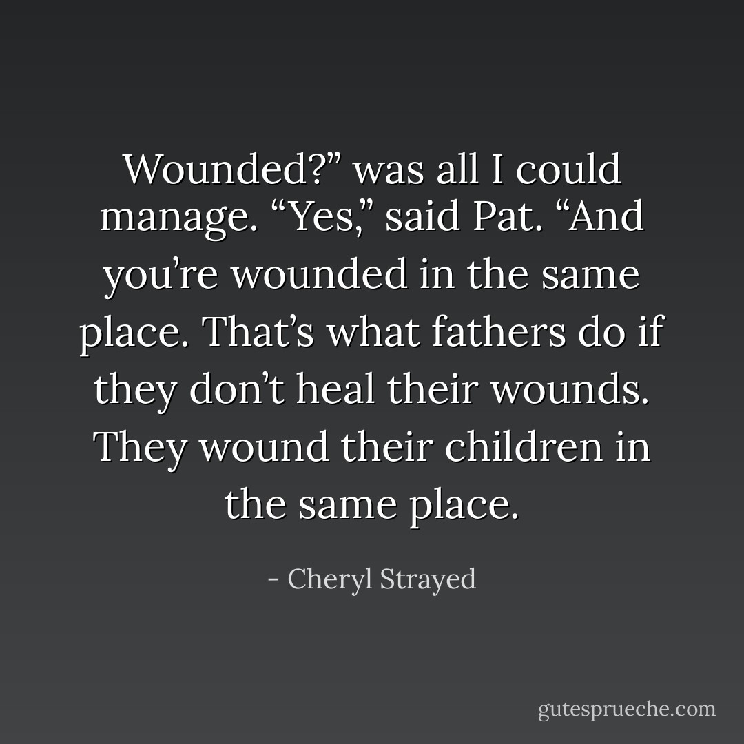 Wounded?” was all I could manage. “Yes,” said Pat. “And you’re wounded in the same place. That’s what fathers do if they don’t heal their wounds. They wound their children in the same place. - Cheryl Strayed