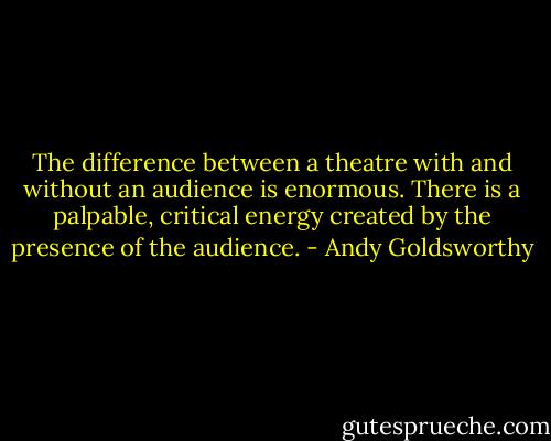 The difference between a theatre with and without an audience is enormous. There is a palpable, critical energy created by the presence of the audience. - Andy Goldsworthy