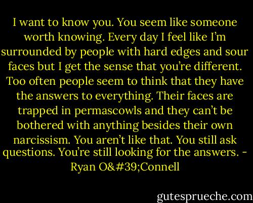 I want to know you. You seem like someone worth knowing. Every day I feel like I’m surrounded by people with hard edges and sour faces but I get the sense that you’re different. Too often people seem to think that they have the answers to everything. Their faces are trapped in permascowls and they can’t be bothered with anything besides their own narcissism. You aren’t like that. You still ask questions. You’re still looking for the answers. - Ryan O'Connell